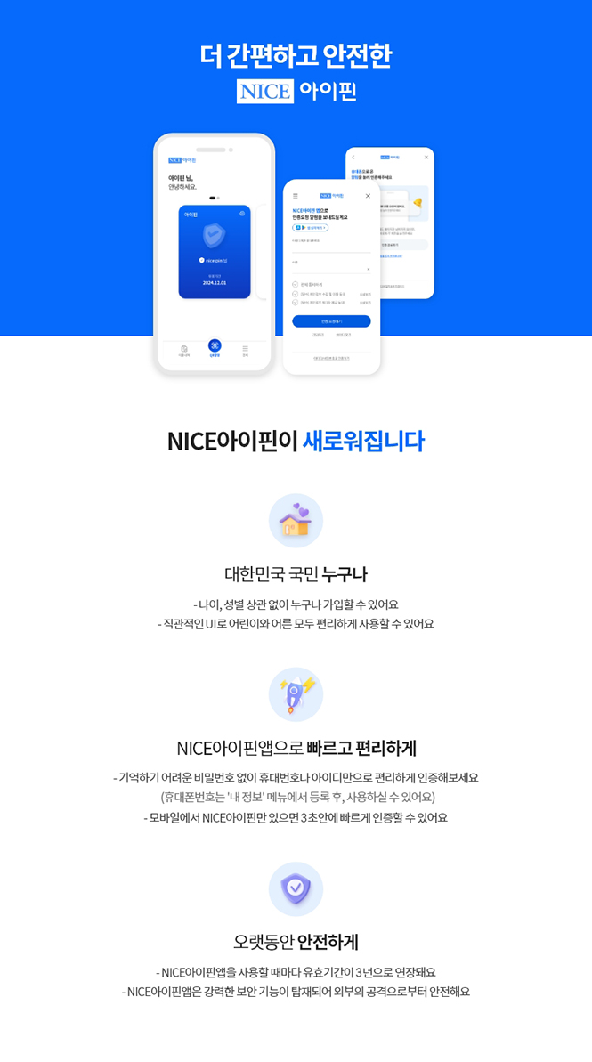 더 간편한고 안전한, NICE 아이핀,
NICE아이핀이 새로워집니다,
대한민국 국민 누구나,
- 나이, 성별 상관 없이 누구나 가입할 수 있어요,
- 직관적인 UI로 어린이와 어른 모두 편리하게 사용할 수 있어요,
NICE아이핀앱으로 빠르고 편리하게,
- 기억하기 어려운 비밀번호 없이 휴대전화나 아이디만으로 편리하게 인증해보세요,
(휴대폰번호는 '내 정보'메뉴에서 등록 후, 사용하실 수 있어요),
- 모바일에서 NICE아이핀만 있으면 3초안에 빠르게 인증할 수 있어요,
오랫동안 안전하게,
- NICE아이핀앱을 사용할 때마다 유효기간이 3년으로 연장돼요,
-NICE아이핀앱은 강력한 보안 기능이 탑재되어 외부의 공격으로부터 안전해요