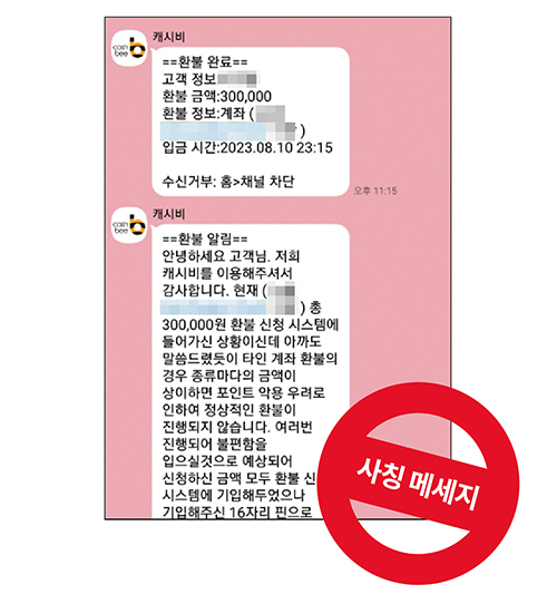 캐시비,
==환불완료==,
고객 정보,
환불 금액:300,000,
환불 정보:계좌 (),
입금 시간:2023.08.10 23:15,
수신거부: 홈>채널 차단,
오후 11:15,
캐시비,
==환불 알림==,
안녕하세요 고객님. 저희 캐시비를 이용해주셔서 감사합니다. 현재, (
) 총,
300,000원 환불 신청 시스템에, 
들어가신 상황이신데 아까도,
말씀드렸듯이 타인 계좌 환불의,
경우 종류마다의 금액이,
상이하면 포인트 악용 우려로,
인하여 정상적인 환불이,
진행되지 않습니다. 여러번,
진행되어 불편함을,
입으실것으로 예상되어,
신청하신 금액 모두 환불 신,
시스템에 기입해두었으나 기입해주신 16자리 핀으로,
사칭 메세지