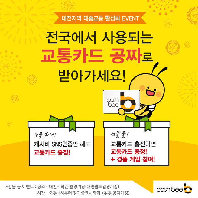 
대전지역 대중교통 활성화 EVENT////

전국에서 사용되는 교통카드 공짜로 받아가세요!////

선물 하나!////

캐시비 SNS인증만 해도 교통카드 증정!////

선물 둘!////

교통카드 충전하면////
교통카드 증정!////
+ 경품 게임 참여!////

캐시비로고/////



*선물 둘 이벤트 : 장소 - 대전시티즌 홈경기장(대전월드컵경기장) 
////
시간 - 오후 1시부터 경기종료시까지 (추후 공지예정)


